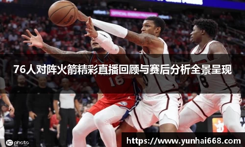 76人对阵火箭精彩直播回顾与赛后分析全景呈现